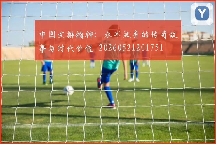 中国女排精神:永不放弃的传奇故事与时代价值_20260521201751