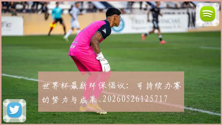 世界杯最新环保倡议：可持续办赛的努力与成果_20260526125717