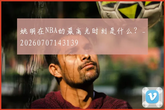 姚明在NBA的最高光时刻是什么?_20260707143139