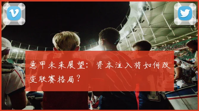 意甲未来展望:资本注入将如何改变联赛格局?