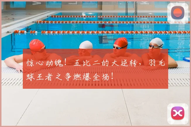 惊心动魄！五比二的大逆转，羽毛球王者之争燃爆全场！