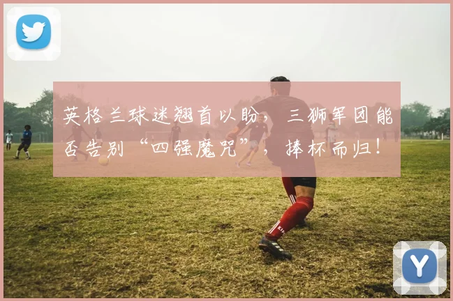 英格兰球迷翘首以盼，三狮军团能否告别“四强魔咒”，捧杯而归！