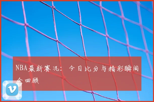 NBA最新赛况:今日比分与精彩瞬间全回顾