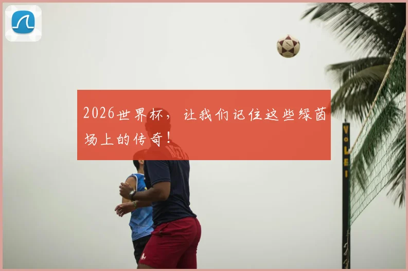 2026世界杯,让我们记住这些绿茵场上的传奇!