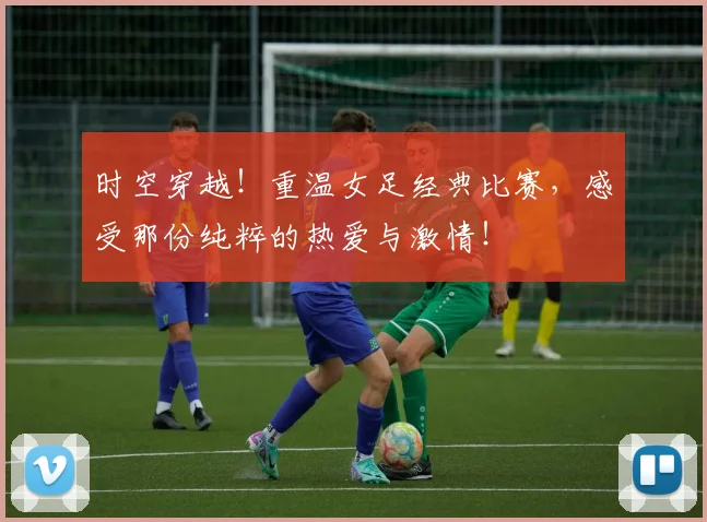 时空穿越!重温女足经典比赛,感受那份纯粹的热爱与激情!