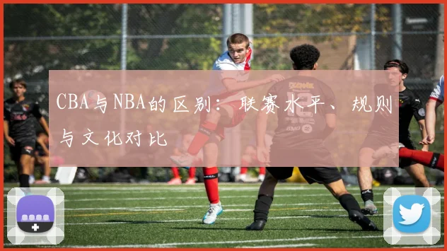 CBA与NBA的区别:联赛水平、规则与文化对比