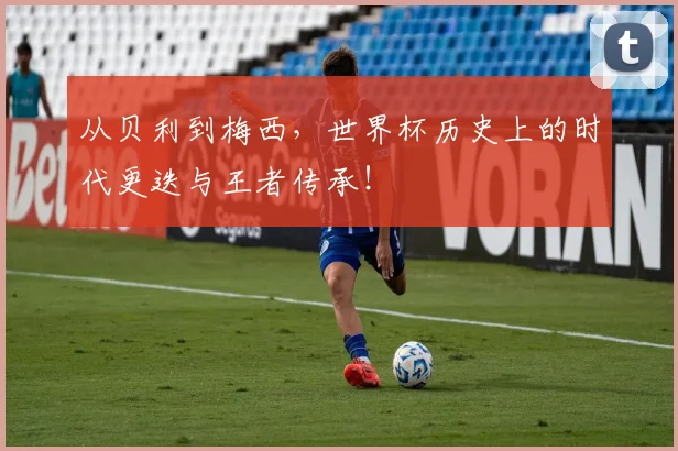 从贝利到梅西,世界杯历史上的时代更迭与王者传承!