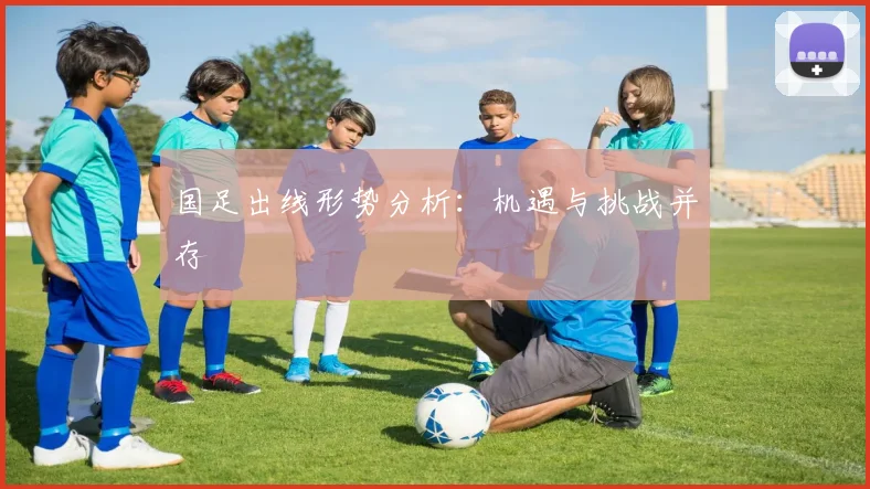 国足出线形势分析:机遇与挑战并存