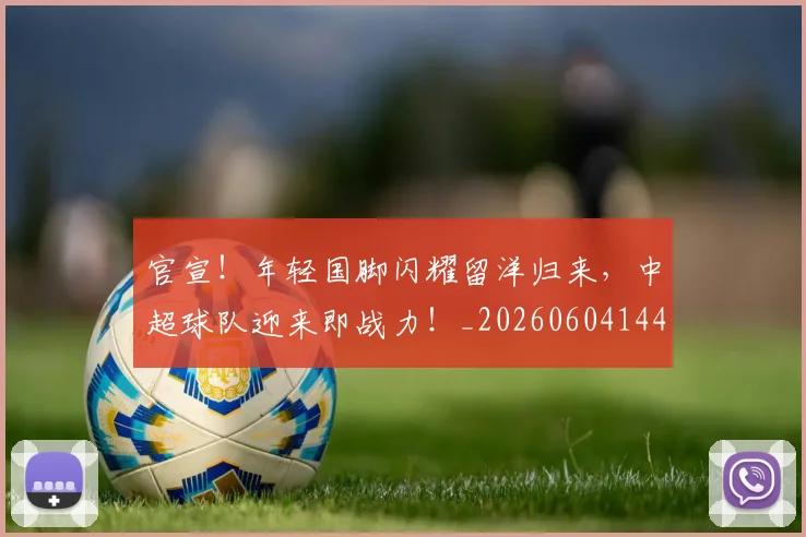 官宣!年轻国脚闪耀留洋归来,中超球队迎来即战力!_20260604144723
