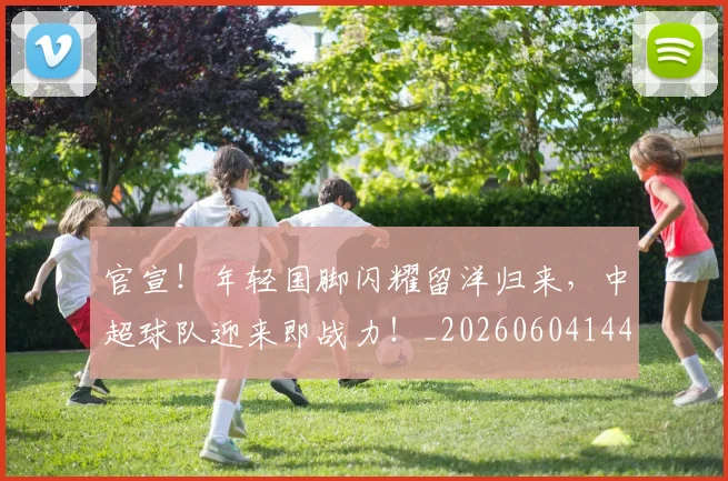 官宣！年轻国脚闪耀留洋归来，中超球队迎来即战力！_20260604144723