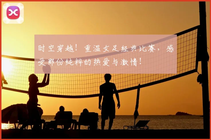 时空穿越!重温女足经典比赛,感受那份纯粹的热爱与激情!