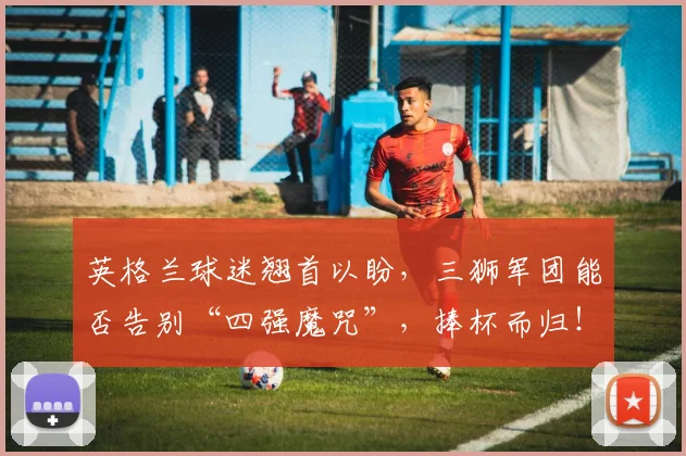 英格兰球迷翘首以盼,三狮军团能否告别“四强魔咒”,捧杯而归!