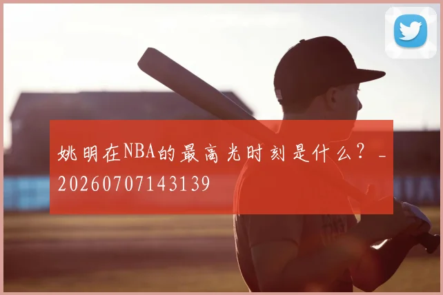 姚明在NBA的最高光时刻是什么？_20260707143139